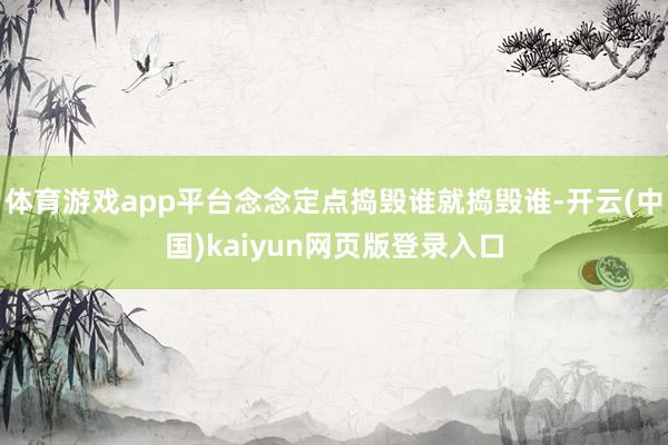 体育游戏app平台念念定点捣毁谁就捣毁谁-开云(中国)kaiyun网页版登录入口