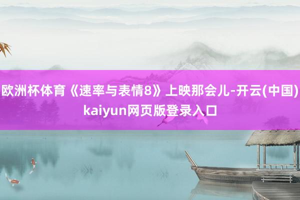 欧洲杯体育《速率与表情8》上映那会儿-开云(中国)kaiyun网页版登录入口