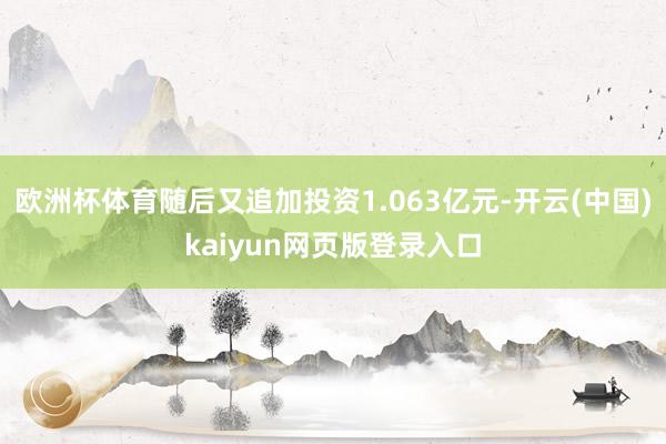 欧洲杯体育随后又追加投资1.063亿元-开云(中国)kaiyun网页版登录入口