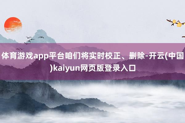 体育游戏app平台咱们将实时校正、删除-开云(中国)kaiyun网页版登录入口