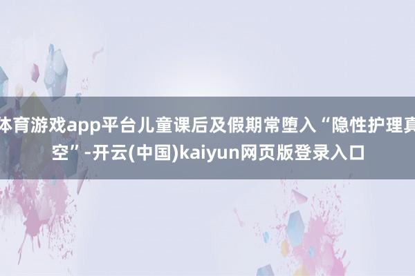 体育游戏app平台儿童课后及假期常堕入“隐性护理真空”-开云(中国)kaiyun网页版登录入口