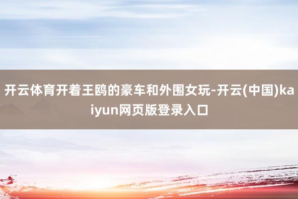 开云体育开着王鸥的豪车和外围女玩-开云(中国)kaiyun网页版登录入口