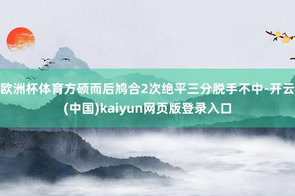 欧洲杯体育方硕而后鸠合2次绝平三分脱手不中-开云(中国)kaiyun网页版登录入口