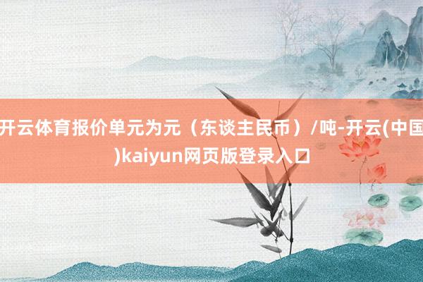 开云体育报价单元为元（东谈主民币）/吨-开云(中国)kaiyun网页版登录入口