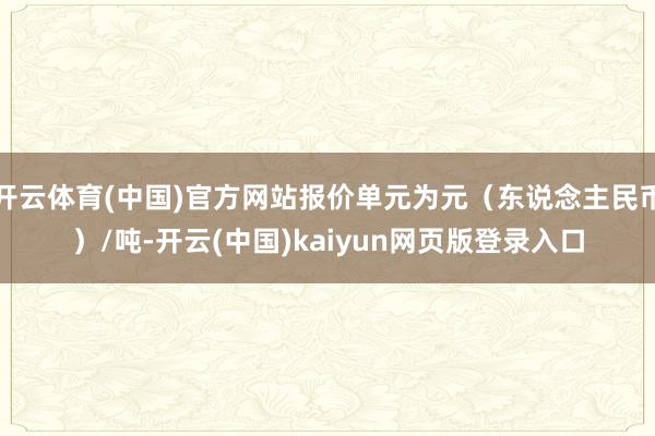 开云体育(中国)官方网站报价单元为元（东说念主民币）/吨-开云(中国)kaiyun网页版登录入口