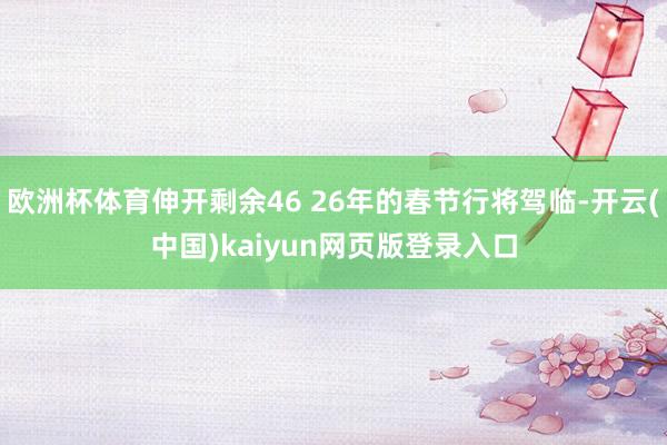 欧洲杯体育伸开剩余46 26年的春节行将驾临-开云(中国)kaiyun网页版登录入口