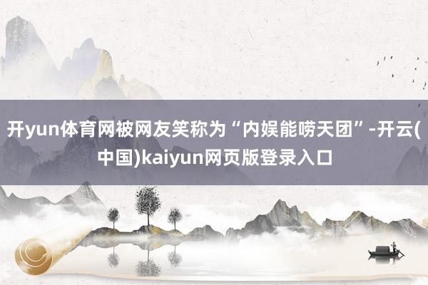 开yun体育网被网友笑称为“内娱能唠天团”-开云(中国)kaiyun网页版登录入口