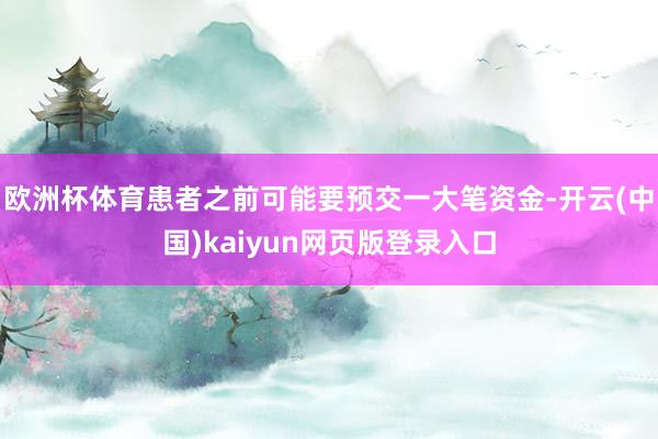 欧洲杯体育患者之前可能要预交一大笔资金-开云(中国)kaiyun网页版登录入口