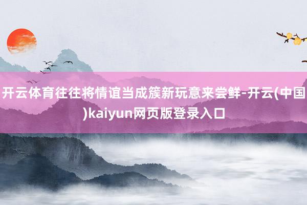 开云体育往往将情谊当成簇新玩意来尝鲜-开云(中国)kaiyun网页版登录入口
