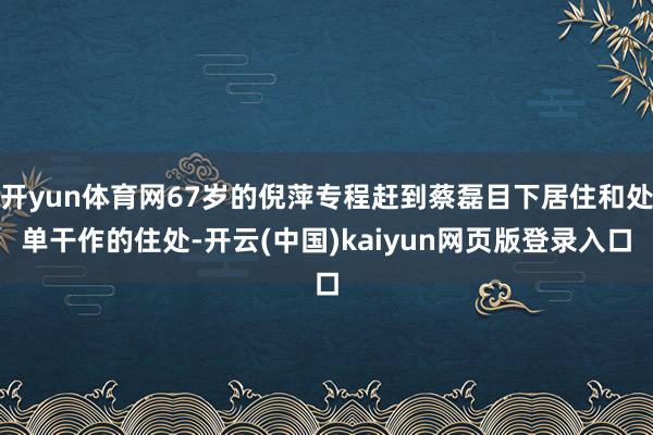 开yun体育网67岁的倪萍专程赶到蔡磊目下居住和处单干作的住处-开云(中国)kaiyun网页版登录入口