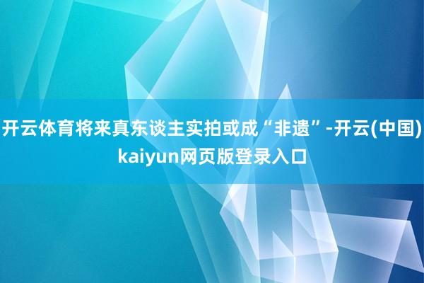 开云体育将来真东谈主实拍或成“非遗”-开云(中国)kaiyun网页版登录入口