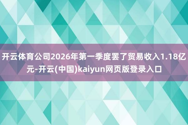开云体育公司2026年第一季度罢了贸易收入1.18亿元-开云(中国)kaiyun网页版登录入口