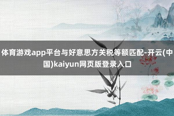 体育游戏app平台与好意思方关税等额匹配-开云(中国)kaiyun网页版登录入口