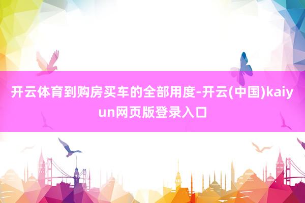 开云体育到购房买车的全部用度-开云(中国)kaiyun网页版登录入口