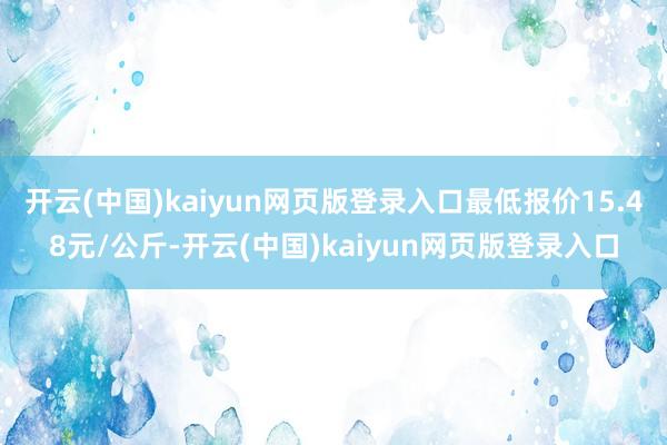 开云(中国)kaiyun网页版登录入口最低报价15.48元/公斤-开云(中国)kaiyun网页版登录入口