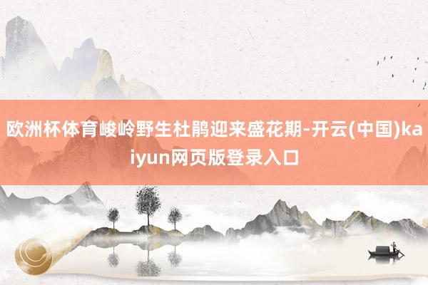 欧洲杯体育峻岭野生杜鹃迎来盛花期-开云(中国)kaiyun网页版登录入口